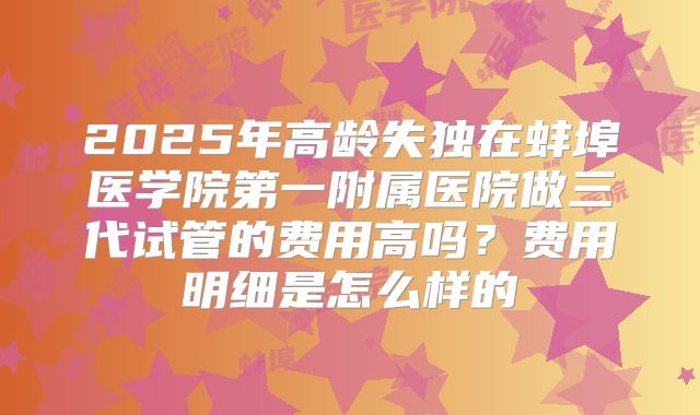 2025年高龄失独在蚌埠医学院第一附属医院做三代试管的费用高吗?费用明细是怎么样的