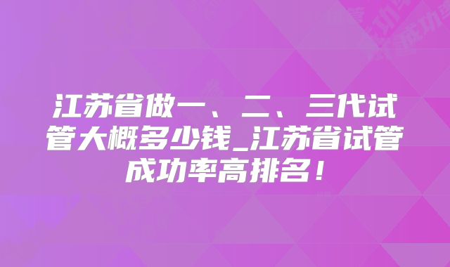 江苏省做一、二、三代试管大概多少钱_江苏省试管成功率高排名！