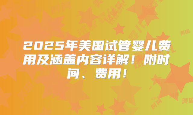 2025年美国试管婴儿费用及涵盖内容详解!附时间、费用!