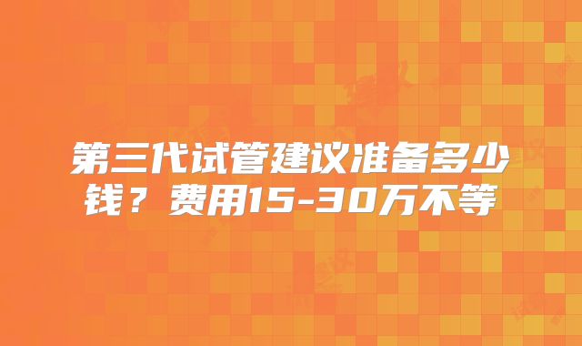 第三代试管建议准备多少钱？费用15-30万不等