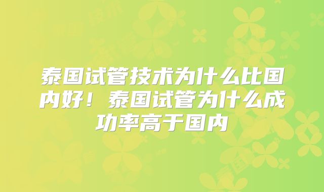 泰国试管技术为什么比国内好！泰国试管为什么成功率高于国内