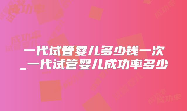 一代试管婴儿多少钱一次_一代试管婴儿成功率多少