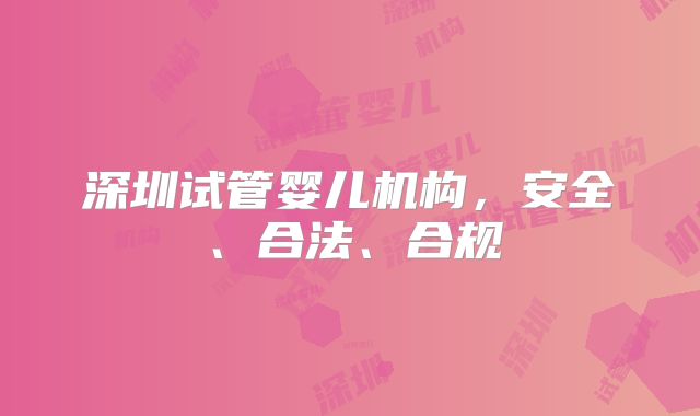 深圳试管婴儿机构，安全、合法、合规