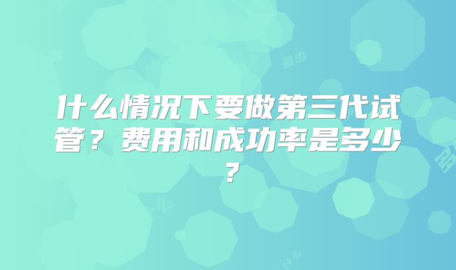什么情况下要做第三代试管?费用和成功率是多少?