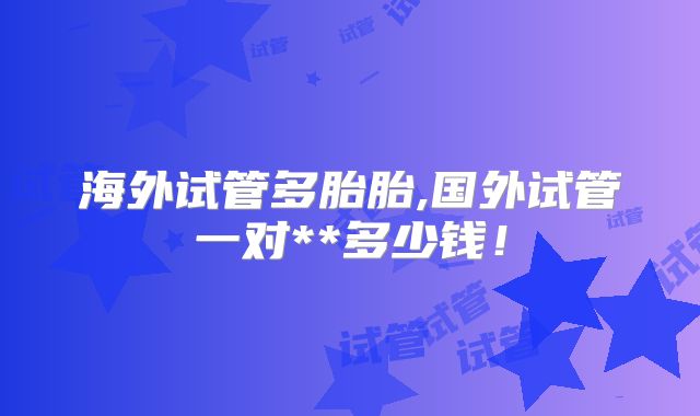 海外试管多胎胎,国外试管一对**多少钱!