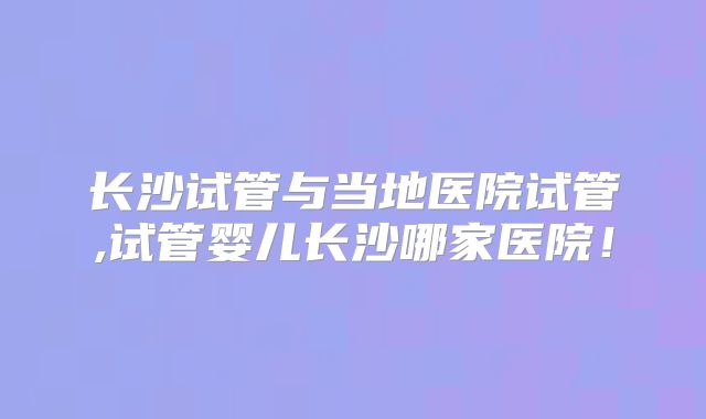 长沙试管与当地医院试管,试管婴儿长沙哪家医院！