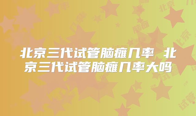 北京三代试管脑瘫几率 北京三代试管脑瘫几率大吗