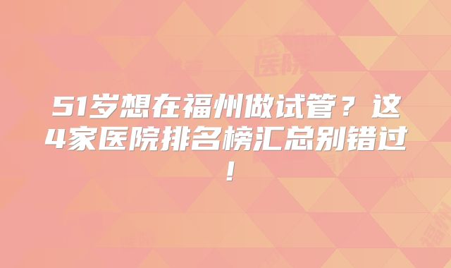 51岁想在福州做试管？这4家医院排名榜汇总别错过！