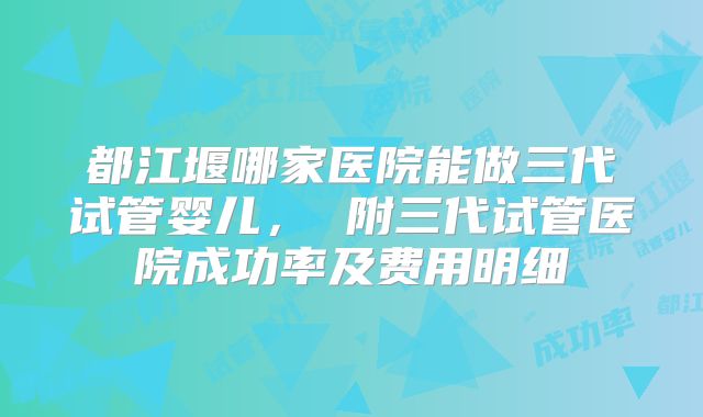 都江堰哪家医院能做三代试管婴儿, 附三代试管医院成功率及费用明细