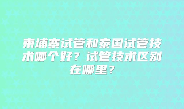 柬埔寨试管和泰国试管技术哪个好？试管技术区别在哪里？