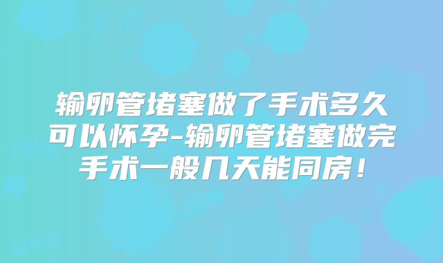 输卵管堵塞做了手术多久可以怀孕-输卵管堵塞做完手术一般几天能同房!