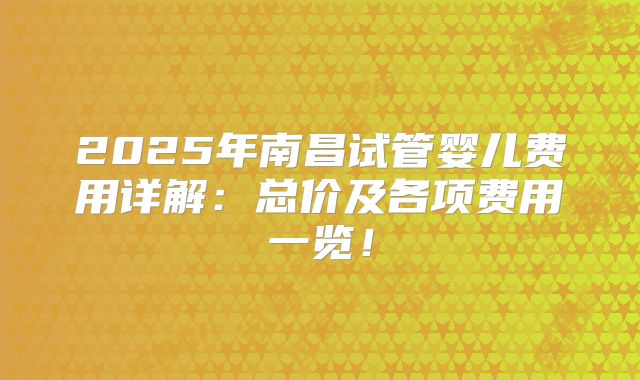 2025年南昌试管婴儿费用详解：总价及各项费用一览！