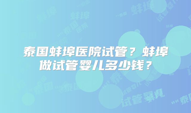 泰国蚌埠医院试管？蚌埠做试管婴儿多少钱？