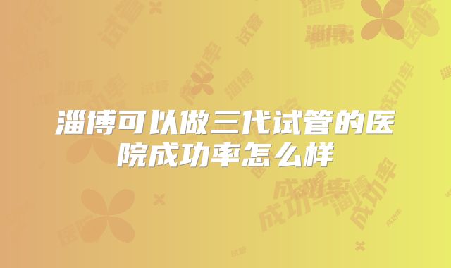 淄博可以做三代试管的医院成功率怎么样
