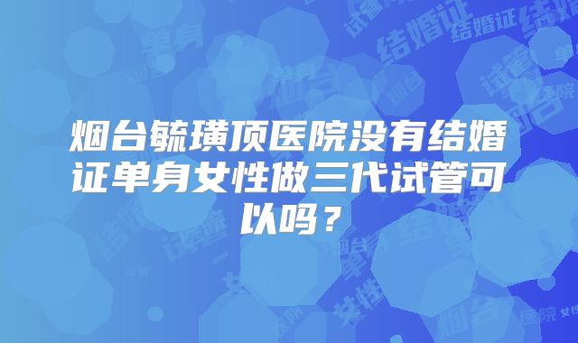 烟台毓璜顶医院没有结婚证单身女性做三代试管可以吗？