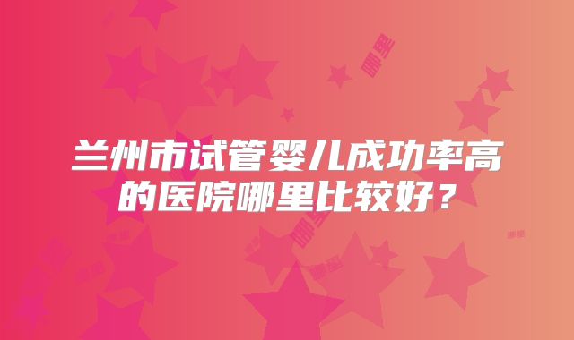 兰州市试管婴儿成功率高的医院哪里比较好?
