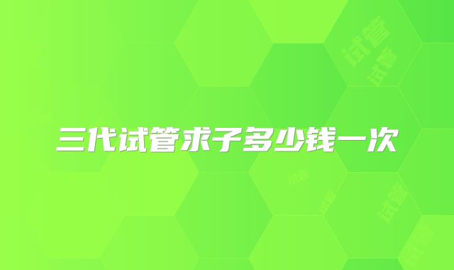 三代试管求子多少钱一次