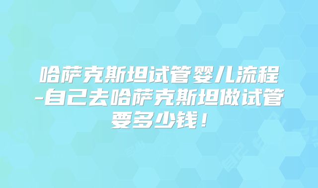 哈萨克斯坦试管婴儿流程-自己去哈萨克斯坦做试管要多少钱！