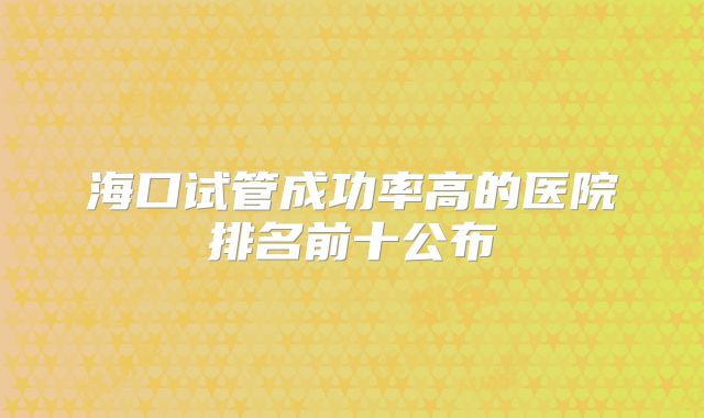 海口试管成功率高的医院排名前十公布