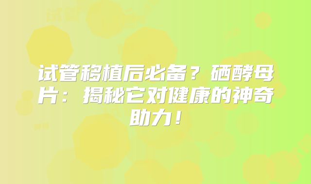 试管移植后必备？硒酵母片：揭秘它对健康的神奇助力！