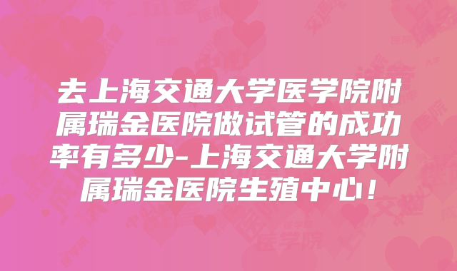 去上海交通大学医学院附属瑞金医院做试管的成功率有多少-上海交通大学附属瑞金医院生殖中心！