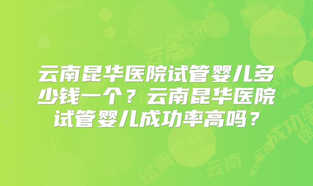 云南昆华医院试管婴儿多少钱一个?云南昆华医院试管婴儿成功率高吗?