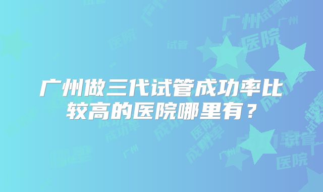 广州做三代试管成功率比较高的医院哪里有？