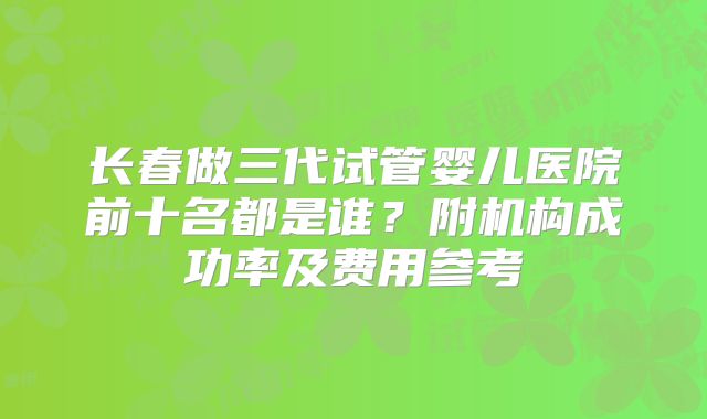 长春做三代试管婴儿医院前十名都是谁？附机构成功率及费用参考
