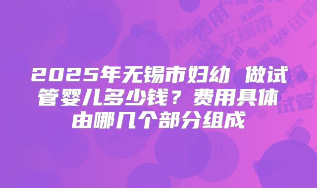 2025年无锡市妇幼 做试管婴儿多少钱?费用具体由哪几个部分组成