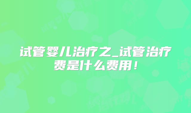 试管婴儿治疗之_试管治疗费是什么费用！