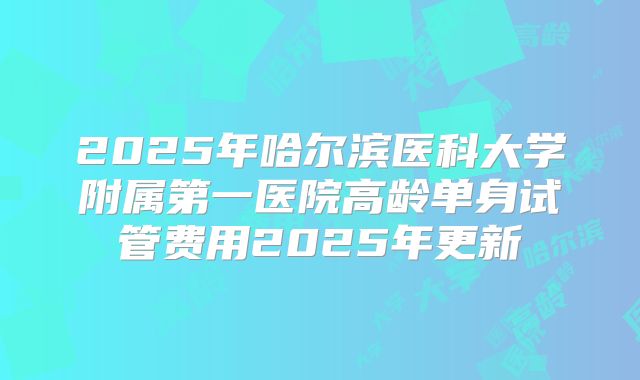 2025年哈尔滨医科大学附属第一医院高龄单身试管费用2025年更新