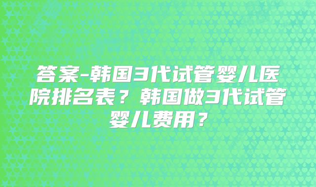 答案-韩国3代试管婴儿医院排名表？韩国做3代试管婴儿费用？