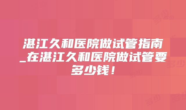 湛江久和医院做试管指南_在湛江久和医院做试管要多少钱！