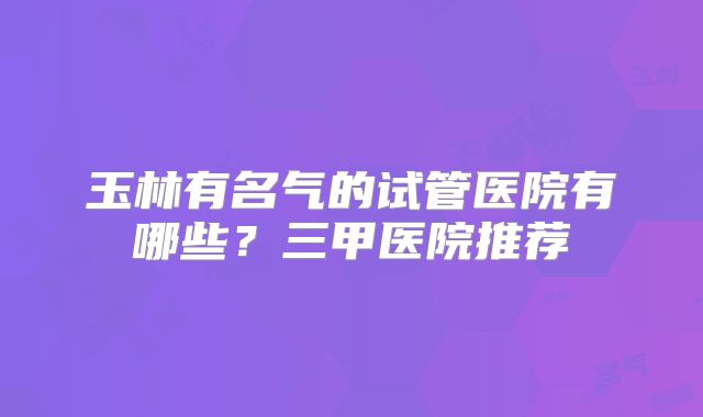 玉林有名气的试管医院有哪些?三甲医院推荐