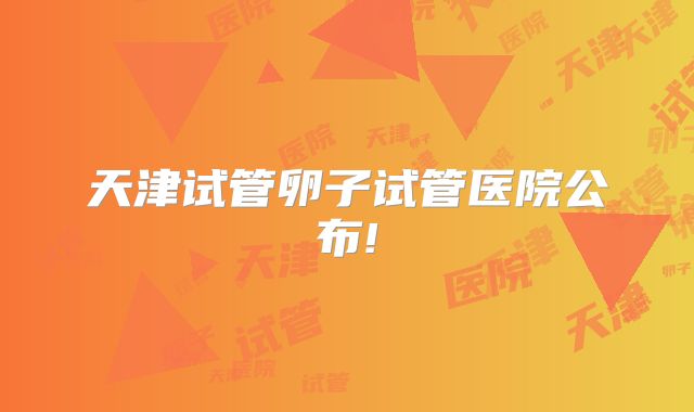 天津试管卵子试管医院公布!