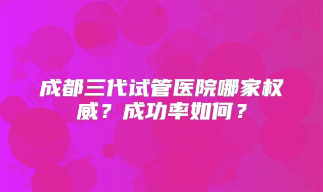 成都三代试管医院哪家权威？成功率如何？