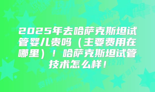 2025年去哈萨克斯坦试管婴儿贵吗（主要费用在哪里）！哈萨克斯坦试管技术怎么样！