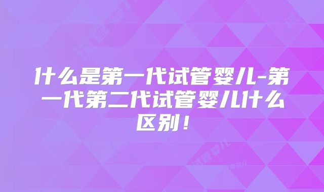 什么是第一代试管婴儿-第一代第二代试管婴儿什么区别!