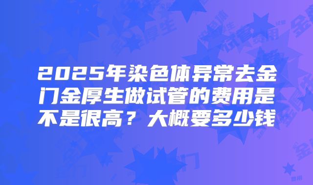 2025年染色体异常去金门金厚生做试管的费用是不是很高？大概要多少钱