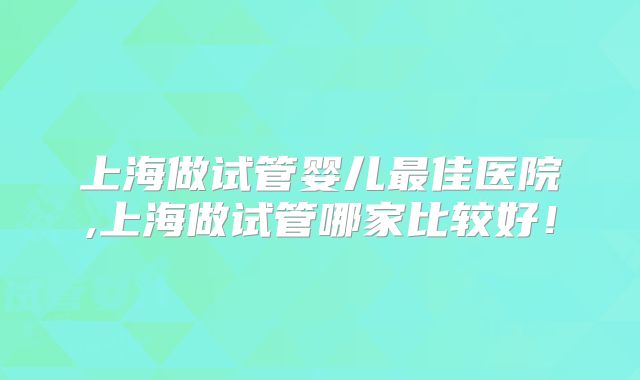 上海做试管婴儿最佳医院,上海做试管哪家比较好！