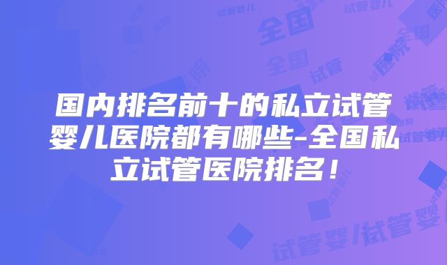 国内排名前十的私立试管婴儿医院都有哪些-全国私立试管医院排名！