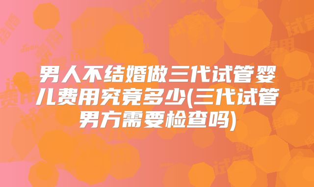 男人不结婚做三代试管婴儿费用究竟多少(三代试管男方需要检查吗)
