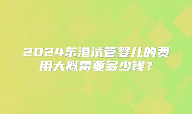 2024东港试管婴儿的费用大概需要多少钱?