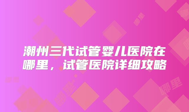 潮州三代试管婴儿医院在哪里,试管医院详细攻略