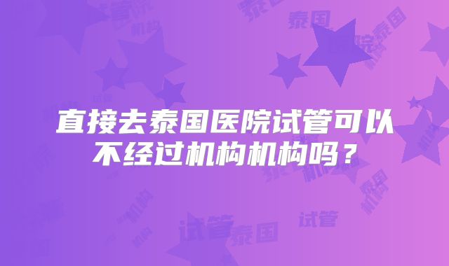 直接去泰国医院试管可以不经过机构机构吗？