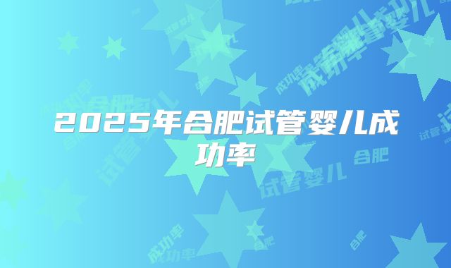 2025年合肥试管婴儿成功率