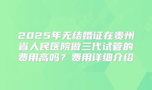 2025年无结婚证在贵州省人民医院做三代试管的费用高吗?费用详细介绍