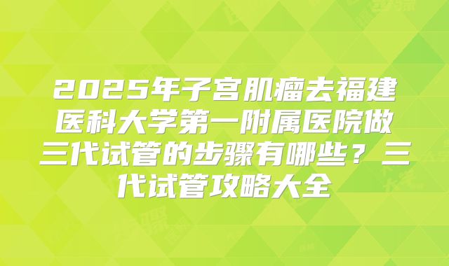 2025年子宫肌瘤去福建医科大学第一附属医院做三代试管的步骤有哪些?三代试管攻略大全
