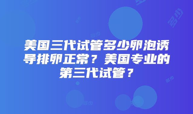 美国三代试管多少卵泡诱导排卵正常?美国专业的第三代试管?