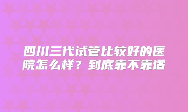 四川三代试管比较好的医院怎么样？到底靠不靠谱